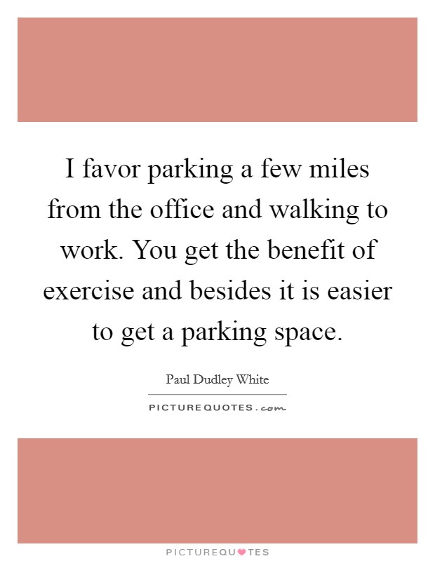 I favor parking a few miles from the office and walking to work. You get the benefit of exercise and besides it is easier to get a parking space. Picture Quote #1