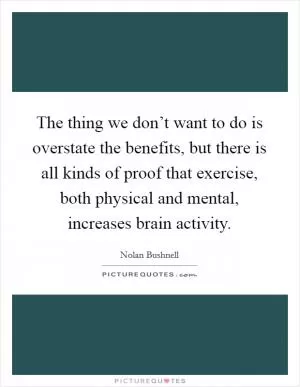 The thing we don’t want to do is overstate the benefits, but there is all kinds of proof that exercise, both physical and mental, increases brain activity Picture Quote #1
