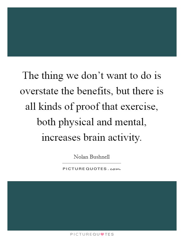 The thing we don't want to do is overstate the benefits, but there is all kinds of proof that exercise, both physical and mental, increases brain activity. Picture Quote #1