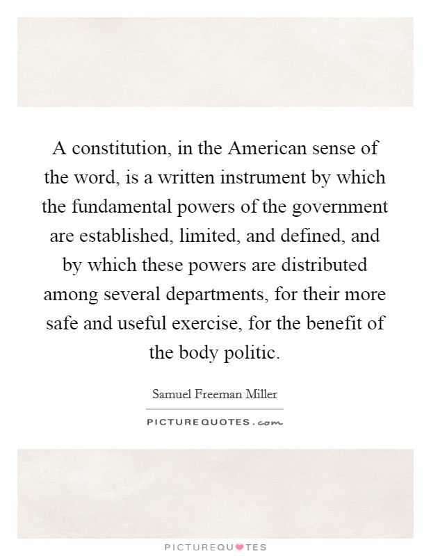 A constitution, in the American sense of the word, is a written instrument by which the fundamental powers of the government are established, limited, and defined, and by which these powers are distributed among several departments, for their more safe and useful exercise, for the benefit of the body politic. Picture Quote #1
