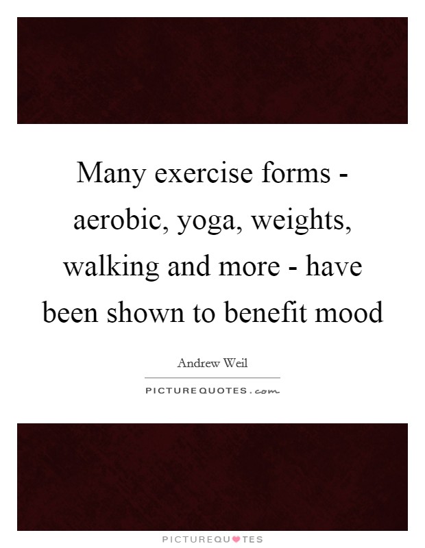 Many exercise forms - aerobic, yoga, weights, walking and more - have been shown to benefit mood Picture Quote #1