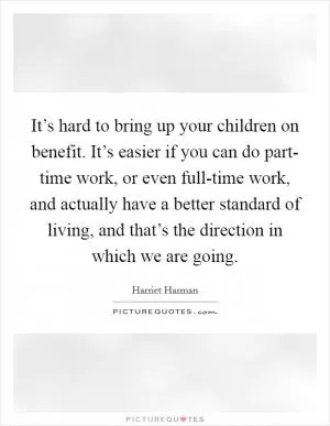 It’s hard to bring up your children on benefit. It’s easier if you can do part- time work, or even full-time work, and actually have a better standard of living, and that’s the direction in which we are going Picture Quote #1