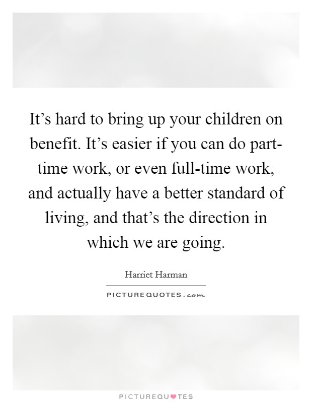 It's hard to bring up your children on benefit. It's easier if you can do part- time work, or even full-time work, and actually have a better standard of living, and that's the direction in which we are going. Picture Quote #1