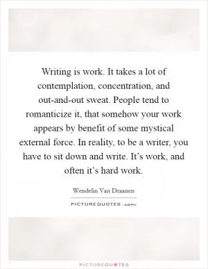 Writing is work. It takes a lot of contemplation, concentration, and out-and-out sweat. People tend to romanticize it, that somehow your work appears by benefit of some mystical external force. In reality, to be a writer, you have to sit down and write. It’s work, and often it’s hard work Picture Quote #1