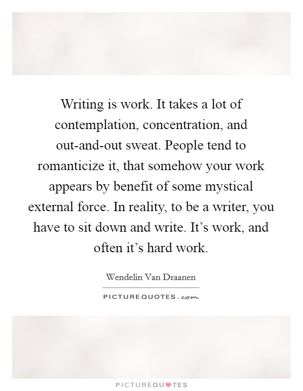 Writing is work. It takes a lot of contemplation, concentration, and out-and-out sweat. People tend to romanticize it, that somehow your work appears by benefit of some mystical external force. In reality, to be a writer, you have to sit down and write. It's work, and often it's hard work. Picture Quote #1