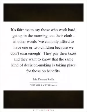 It’s fairness to say those who work hard, get up in the morning, cut their cloth - in other words ‘we can only afford to have one or two children because we don’t earn enough’. They pay their taxes and they want to know that the same kind of decision-making is taking place for those on benefits Picture Quote #1