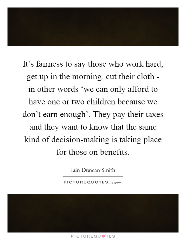 It's fairness to say those who work hard, get up in the morning, cut their cloth - in other words ‘we can only afford to have one or two children because we don't earn enough'. They pay their taxes and they want to know that the same kind of decision-making is taking place for those on benefits. Picture Quote #1