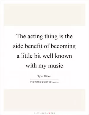 The acting thing is the side benefit of becoming a little bit well known with my music Picture Quote #1