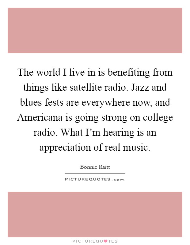 The world I live in is benefiting from things like satellite radio. Jazz and blues fests are everywhere now, and Americana is going strong on college radio. What I'm hearing is an appreciation of real music. Picture Quote #1