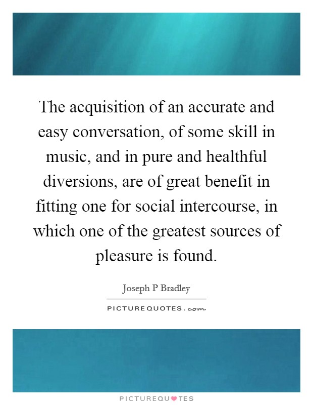 The acquisition of an accurate and easy conversation, of some skill in music, and in pure and healthful diversions, are of great benefit in fitting one for social intercourse, in which one of the greatest sources of pleasure is found. Picture Quote #1