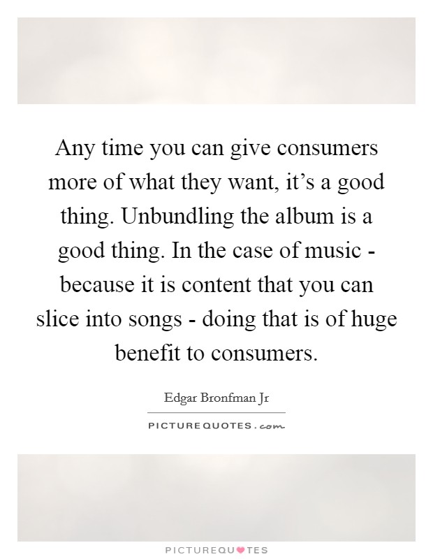 Any time you can give consumers more of what they want, it's a good thing. Unbundling the album is a good thing. In the case of music - because it is content that you can slice into songs - doing that is of huge benefit to consumers. Picture Quote #1