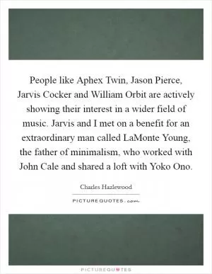 People like Aphex Twin, Jason Pierce, Jarvis Cocker and William Orbit are actively showing their interest in a wider field of music. Jarvis and I met on a benefit for an extraordinary man called LaMonte Young, the father of minimalism, who worked with John Cale and shared a loft with Yoko Ono Picture Quote #1