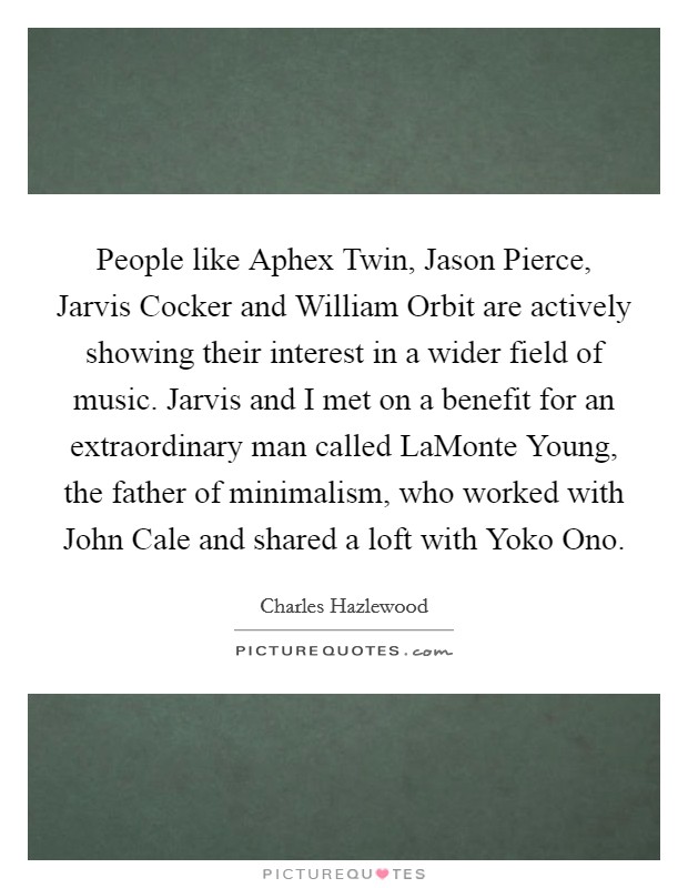 People like Aphex Twin, Jason Pierce, Jarvis Cocker and William Orbit are actively showing their interest in a wider field of music. Jarvis and I met on a benefit for an extraordinary man called LaMonte Young, the father of minimalism, who worked with John Cale and shared a loft with Yoko Ono. Picture Quote #1