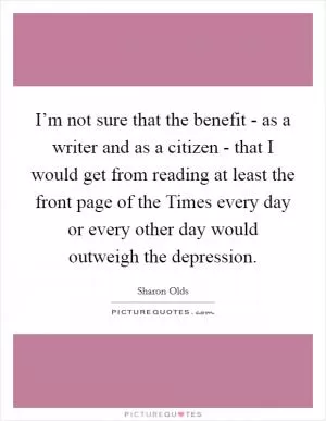 I’m not sure that the benefit - as a writer and as a citizen - that I would get from reading at least the front page of the Times every day or every other day would outweigh the depression Picture Quote #1