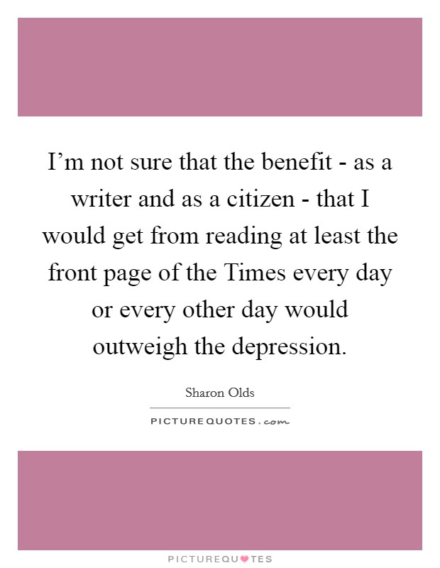 I'm not sure that the benefit - as a writer and as a citizen - that I would get from reading at least the front page of the Times every day or every other day would outweigh the depression. Picture Quote #1