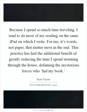 Because I spend so much time traveling, I tend to do most of my reading on the same iPad on which I write. For me, it’s words, not paper, that matter most in the end. This practice has had the additional benefit of greatly reducing the time I spend storming through the house, defaming the mysterious forces who ‘hid my book.’ Picture Quote #1
