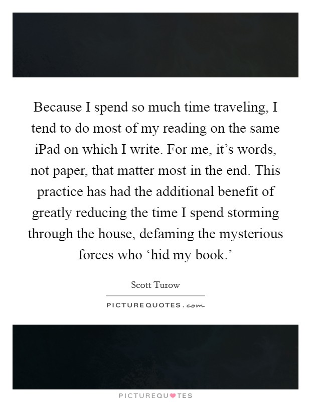 Because I spend so much time traveling, I tend to do most of my reading on the same iPad on which I write. For me, it's words, not paper, that matter most in the end. This practice has had the additional benefit of greatly reducing the time I spend storming through the house, defaming the mysterious forces who ‘hid my book.' Picture Quote #1