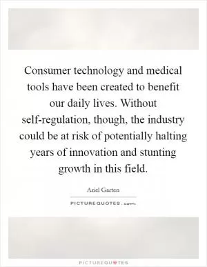 Consumer technology and medical tools have been created to benefit our daily lives. Without self-regulation, though, the industry could be at risk of potentially halting years of innovation and stunting growth in this field Picture Quote #1