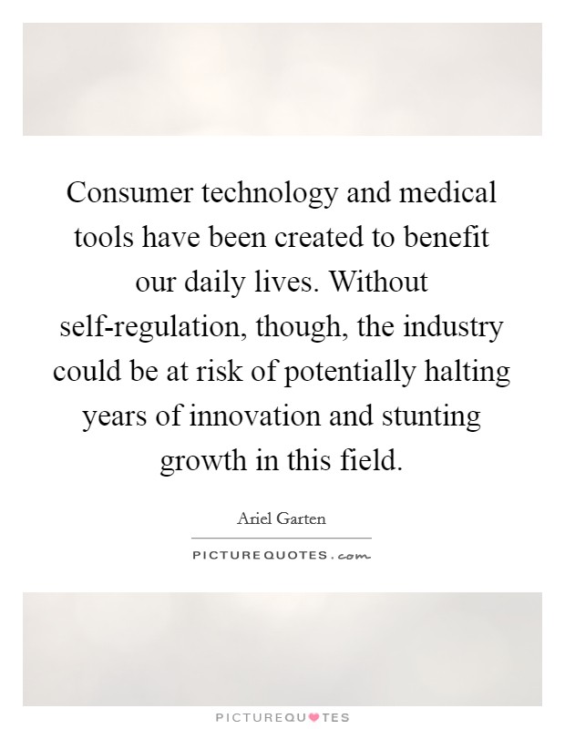 Consumer technology and medical tools have been created to benefit our daily lives. Without self-regulation, though, the industry could be at risk of potentially halting years of innovation and stunting growth in this field. Picture Quote #1
