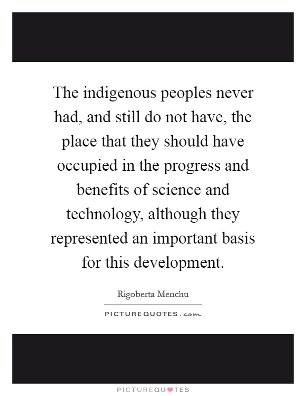 The indigenous peoples never had, and still do not have, the place that they should have occupied in the progress and benefits of science and technology, although they represented an important basis for this development. Picture Quote #1