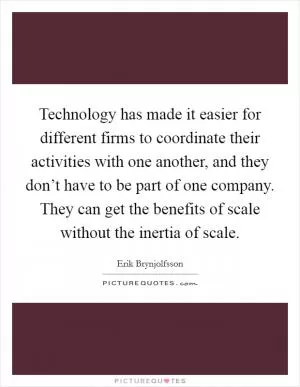 Technology has made it easier for different firms to coordinate their activities with one another, and they don’t have to be part of one company. They can get the benefits of scale without the inertia of scale Picture Quote #1
