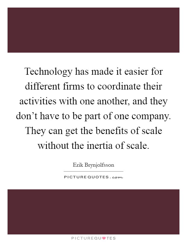 Technology has made it easier for different firms to coordinate their activities with one another, and they don't have to be part of one company. They can get the benefits of scale without the inertia of scale. Picture Quote #1