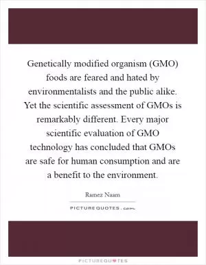Genetically modified organism (GMO) foods are feared and hated by environmentalists and the public alike. Yet the scientific assessment of GMOs is remarkably different. Every major scientific evaluation of GMO technology has concluded that GMOs are safe for human consumption and are a benefit to the environment Picture Quote #1