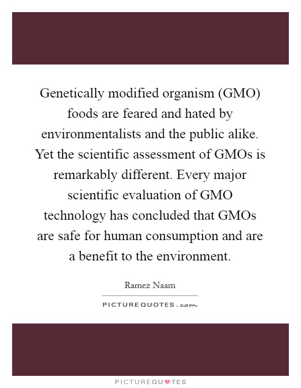 Genetically modified organism (GMO) foods are feared and hated by environmentalists and the public alike. Yet the scientific assessment of GMOs is remarkably different. Every major scientific evaluation of GMO technology has concluded that GMOs are safe for human consumption and are a benefit to the environment. Picture Quote #1