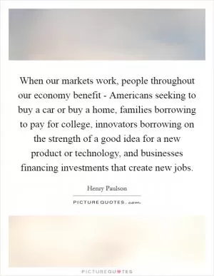 When our markets work, people throughout our economy benefit - Americans seeking to buy a car or buy a home, families borrowing to pay for college, innovators borrowing on the strength of a good idea for a new product or technology, and businesses financing investments that create new jobs Picture Quote #1