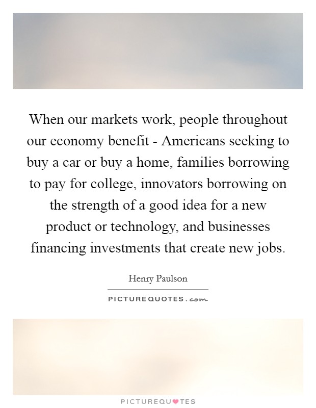 When our markets work, people throughout our economy benefit - Americans seeking to buy a car or buy a home, families borrowing to pay for college, innovators borrowing on the strength of a good idea for a new product or technology, and businesses financing investments that create new jobs. Picture Quote #1