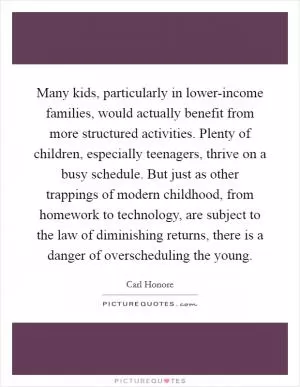 Many kids, particularly in lower-income families, would actually benefit from more structured activities. Plenty of children, especially teenagers, thrive on a busy schedule. But just as other trappings of modern childhood, from homework to technology, are subject to the law of diminishing returns, there is a danger of overscheduling the young Picture Quote #1