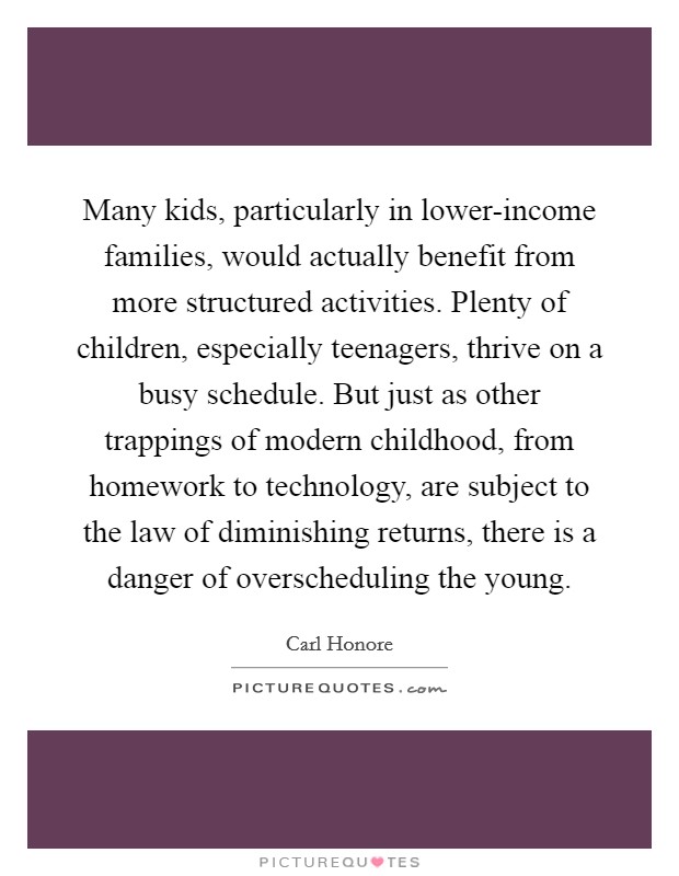 Many kids, particularly in lower-income families, would actually benefit from more structured activities. Plenty of children, especially teenagers, thrive on a busy schedule. But just as other trappings of modern childhood, from homework to technology, are subject to the law of diminishing returns, there is a danger of overscheduling the young. Picture Quote #1