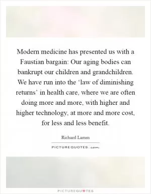 Modern medicine has presented us with a Faustian bargain: Our aging bodies can bankrupt our children and grandchildren. We have run into the ‘law of diminishing returns’ in health care, where we are often doing more and more, with higher and higher technology, at more and more cost, for less and less benefit Picture Quote #1