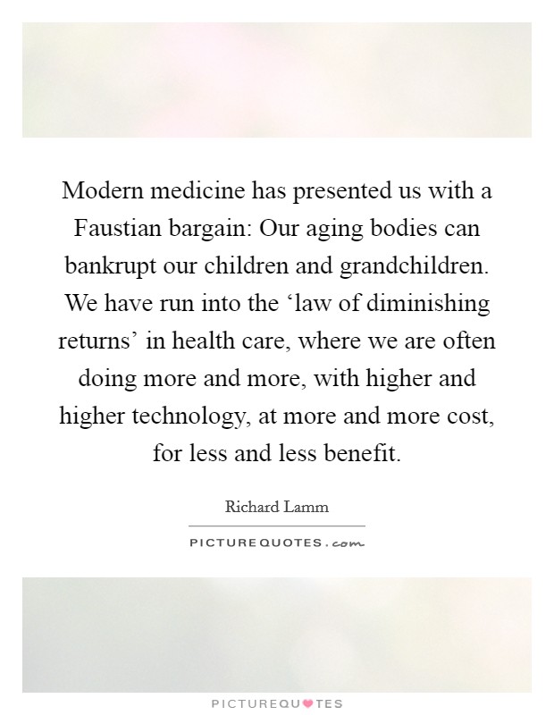 Modern medicine has presented us with a Faustian bargain: Our aging bodies can bankrupt our children and grandchildren. We have run into the ‘law of diminishing returns' in health care, where we are often doing more and more, with higher and higher technology, at more and more cost, for less and less benefit. Picture Quote #1