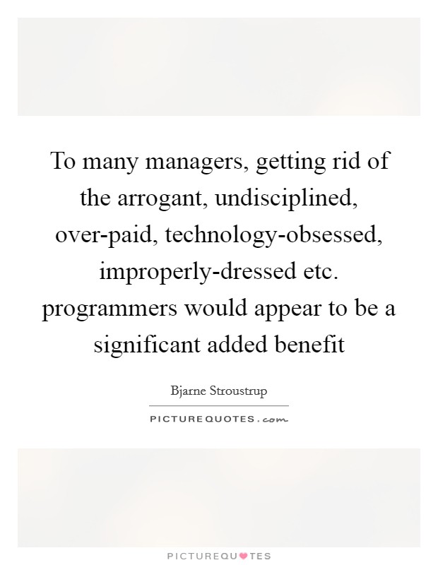 To many managers, getting rid of the arrogant, undisciplined, over-paid, technology-obsessed, improperly-dressed etc. programmers would appear to be a significant added benefit Picture Quote #1