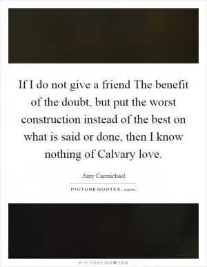 If I do not give a friend The benefit of the doubt, but put the worst construction instead of the best on what is said or done, then I know nothing of Calvary love Picture Quote #1