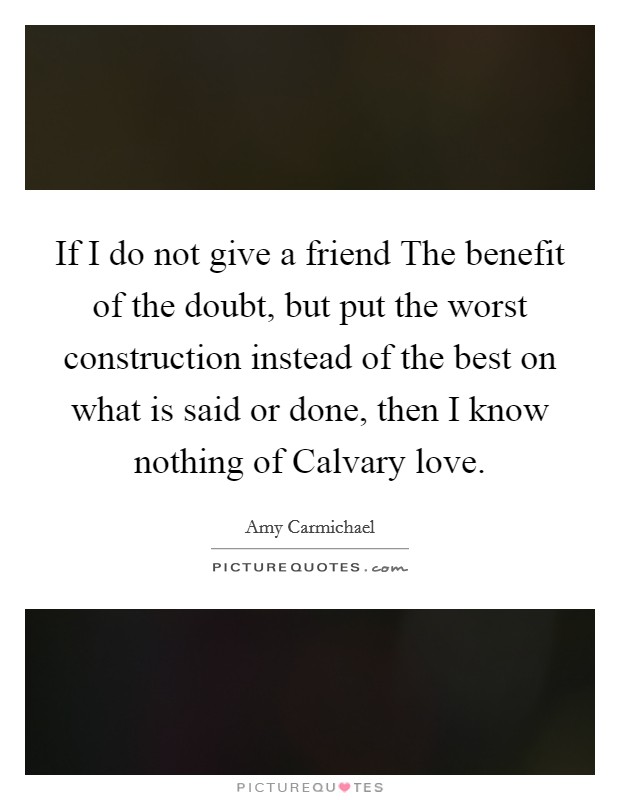 If I do not give a friend The benefit of the doubt, but put the worst construction instead of the best on what is said or done, then I know nothing of Calvary love. Picture Quote #1
