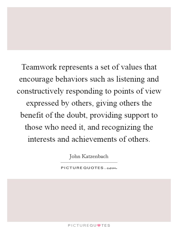 Teamwork represents a set of values that encourage behaviors such as listening and constructively responding to points of view expressed by others, giving others the benefit of the doubt, providing support to those who need it, and recognizing the interests and achievements of others. Picture Quote #1
