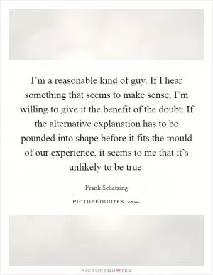 I’m a reasonable kind of guy. If I hear something that seems to make sense, I’m willing to give it the benefit of the doubt. If the alternative explanation has to be pounded into shape before it fits the mould of our experience, it seems to me that it’s unlikely to be true Picture Quote #1