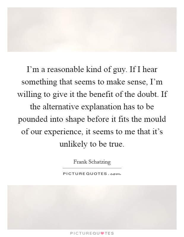 I'm a reasonable kind of guy. If I hear something that seems to make sense, I'm willing to give it the benefit of the doubt. If the alternative explanation has to be pounded into shape before it fits the mould of our experience, it seems to me that it's unlikely to be true. Picture Quote #1