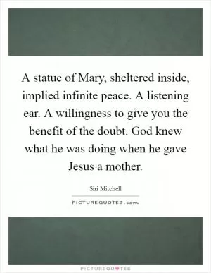 A statue of Mary, sheltered inside, implied infinite peace. A listening ear. A willingness to give you the benefit of the doubt. God knew what he was doing when he gave Jesus a mother Picture Quote #1