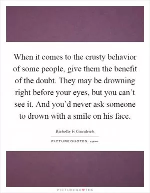 When it comes to the crusty behavior of some people, give them the benefit of the doubt. They may be drowning right before your eyes, but you can’t see it. And you’d never ask someone to drown with a smile on his face Picture Quote #1
