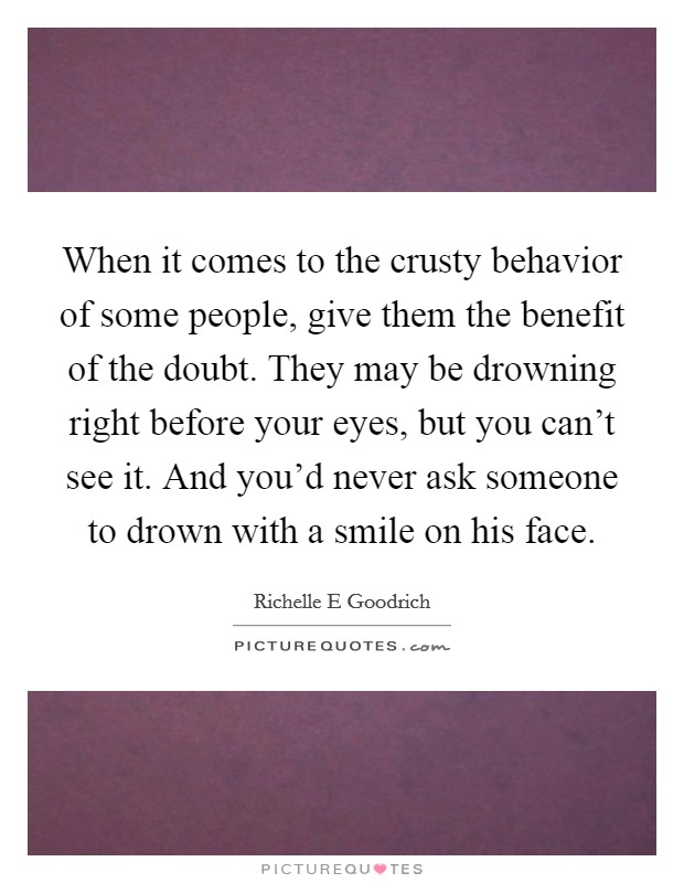 When it comes to the crusty behavior of some people, give them the benefit of the doubt. They may be drowning right before your eyes, but you can't see it. And you'd never ask someone to drown with a smile on his face. Picture Quote #1
