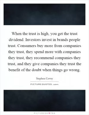 When the trust is high, you get the trust dividend. Investors invest in brands people trust. Consumers buy more from companies they trust, they spend more with companies they trust, they recommend companies they trust, and they give companies they trust the benefit of the doubt when things go wrong Picture Quote #1
