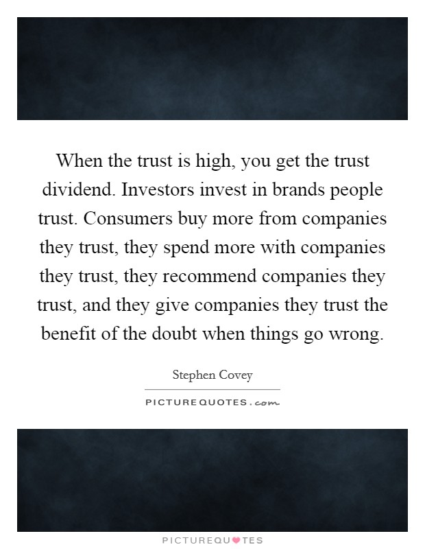 When the trust is high, you get the trust dividend. Investors invest in brands people trust. Consumers buy more from companies they trust, they spend more with companies they trust, they recommend companies they trust, and they give companies they trust the benefit of the doubt when things go wrong. Picture Quote #1