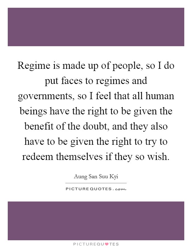Regime is made up of people, so I do put faces to regimes and governments, so I feel that all human beings have the right to be given the benefit of the doubt, and they also have to be given the right to try to redeem themselves if they so wish. Picture Quote #1