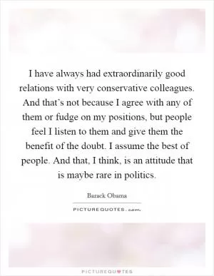 I have always had extraordinarily good relations with very conservative colleagues. And that’s not because I agree with any of them or fudge on my positions, but people feel I listen to them and give them the benefit of the doubt. I assume the best of people. And that, I think, is an attitude that is maybe rare in politics Picture Quote #1