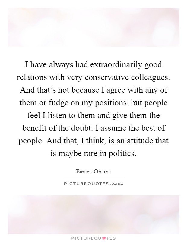 I have always had extraordinarily good relations with very conservative colleagues. And that's not because I agree with any of them or fudge on my positions, but people feel I listen to them and give them the benefit of the doubt. I assume the best of people. And that, I think, is an attitude that is maybe rare in politics. Picture Quote #1