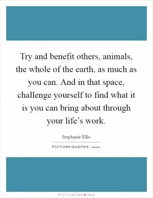 Try and benefit others, animals, the whole of the earth, as much as you can. And in that space, challenge yourself to find what it is you can bring about through your life’s work Picture Quote #1