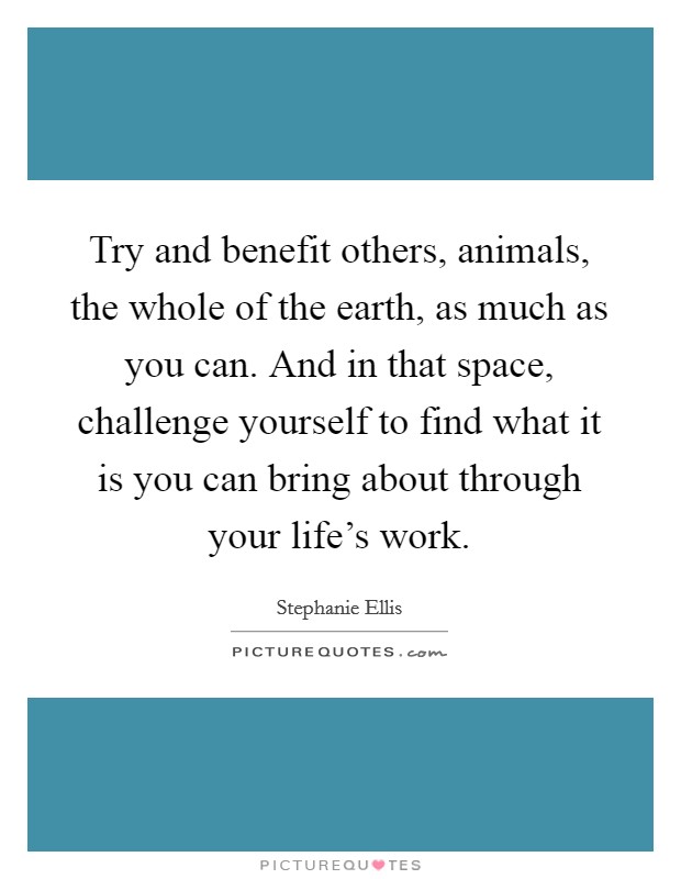 Try and benefit others, animals, the whole of the earth, as much as you can. And in that space, challenge yourself to find what it is you can bring about through your life's work. Picture Quote #1